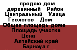 продаю дом деревянный › Район ­ Центральный › Улица ­ Геологов › Дом ­ 32 › Общая площадь дома ­ 60 › Площадь участка ­ 1 600 › Цена ­ 1 750 000 - Алтайский край, Барнаул г. Недвижимость » Дома, коттеджи, дачи продажа   . Алтайский край